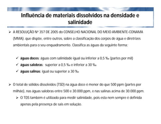Influência de materiais dissolvidos na densidade e
salinidade
 A RESOLUÇÃO No 357 DE 2005 do CONSELHO NACIONAL DO MEIO AMBIENTE-CONAMA
(MMA). que dispõe, entre outros, sobre a classificação dos corpos de água e diretrizes
ambientais para o seu enquadramento. Classifica as águas da seguinte forma:
 águas doces: águas com salinidade igual ou inferior a 0,5 ‰ (partes por mil)
 águas salobras: superior a 0,5 ‰ e inferior a 30 ‰
 águas salinas: igual ou superior a 30 ‰
 O total de sólidos dissolvidos (TSD) na água doce é menor do que 500 ppm (partes por
milhão), nas águas salobras entre 500 e 30.000 ppm, e nas salinas acima de 30.000 ppm.
 O TDS também é utilizado para medir salinidade, pois esta nem sempre é definida
apenas pela presença de sais em solução.
 