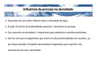 Influência da pressão na densidade
 A pressão tem um efeito indireto sobre a densidade da água.
 A cada 10 metros de profundidade aumenta 1 atmosfera de pressão.
 Este aumento na densidade, é importante para ambientes marinhos profundos.
 Isto faz com que os organismos que vivam em altas profundidades nos oceanos, ou
que façam grandes mergulhos desenvolvam adaptações para suportar este
aumento de pressão e densidade.
 