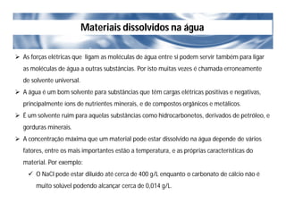 Materiais dissolvidos na água
 As forças elétricas que ligam as moléculas de água entre si podem servir também para ligar
as moléculas de água a outras substâncias. Por isto muitas vezes é chamada erroneamente
de solvente universal.
 A água é um bom solvente para substâncias que têm cargas elétricas positivas e negativas,
principalmente íons de nutrientes minerais, e de compostos orgânicos e metálicos.
 É um solvente ruim para aquelas substâncias como hidrocarbonetos, derivados de petróleo, e
gorduras minerais.
 A concentração máxima que um material pode estar dissolvido na água depende de vários
fatores, entre os mais importantes estão a temperatura, e as próprias características do
material. Por exemplo:
 O NaCl pode estar diluído até cerca de 400 g/L enquanto o carbonato de cálcio não é
muito solúvel podendo alcançar cerca de 0,014 g/L.
 