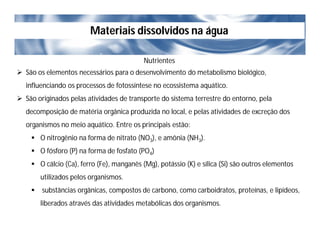Materiais dissolvidos na água
Nutrientes
 São os elementos necessários para o desenvolvimento do metabolismo biológico,
influenciando os processos de fotossíntese no ecossistema aquático.
 São originados pelas atividades de transporte do sistema terrestre do entorno, pela
decomposição de matéria orgânica produzida no local, e pelas atividades de excreção dos
organismos no meio aquático. Entre os principais estão:
 O nitrogênio na forma de nitrato (NO3), e amônia (NH3).
 O fósforo (P) na forma de fosfato (PO4)
 O cálcio (Ca), ferro (Fe), manganês (Mg), potássio (K) e sílica (Si) são outros elementos
utilizados pelos organismos.
 substâncias orgânicas, compostos de carbono, como carboidratos, proteínas, e lipídeos,
liberados através das atividades metabólicas dos organismos.
 