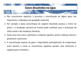 Gases dissolvidos na água
 Nos ecossistemas aquáticos a presença e concentração de alguns gases são
importantes e indicadores da qualidade ambiental.
 Por exemplo a baixa concentração de oxigênio dissolvido provoca a morte de
peixes, e a produção excessiva de metano pode contribuir para a aceleração do
efeito estufa e das mudanças climáticas.
 Existe uma troca entre a atmosfera e ambiente aquático, porém a difusão interna é
geralmente muito lenta.
 A concentração máxima de gases é dependente principalmente da temperatura,
assim durante o verão os ecossistemas aquáticos perdem mais facilmente o
oxigênio para a atmosfera.
 