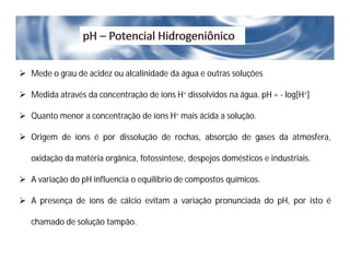  Mede o grau de acidez ou alcalinidade da água e outras soluções
 Medida através da concentração de íons H+ dissolvidos na água. pH = - log[H+]
 Quanto menor a concentração de íons H+ mais ácida a solução.
 Origem de íons é por dissolução de rochas, absorção de gases da atmosfera,
oxidação da matéria orgânica, fotossíntese, despejos domésticos e industriais.
 A variação do pH influencia o equilíbrio de compostos químicos.
 A presença de íons de cálcio evitam a variação pronunciada do pH, por isto é
chamado de solução tampão.
 