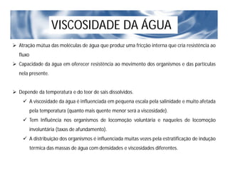 VISCOSIDADE DA ÁGUA
 Atração mútua das moléculas de água que produz uma fricção interna que cria resistência ao
fluxo
 Capacidade da água em oferecer resistência ao movimento dos organismos e das partículas
nela presente.
 Depende da temperatura e do teor de sais dissolvidos.
 A viscosidade da água é influenciada em pequena escala pela salinidade e muito afetada
pela temperatura (quanto mais quente menor será a viscosidade).
 Tem Influência nos organismos de locomoção voluntária e naqueles de locomoção
involuntária (taxas de afundamento).
 A distribuição dos organismos é influenciada muitas vezes pela estratificação de indução
térmica das massas de água com densidades e viscosidades diferentes.
 