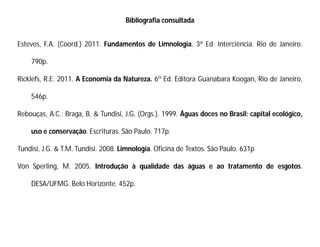 Bibliografia consultada
Esteves, F.A. (Coord.) 2011. Fundamentos de Limnologia. 3ª Ed. Interciência. Rio de Janeiro.
790p.
Ricklefs, R.E. 2011. A Economia da Natureza. 6º Ed. Editora Guanabara Koogan, Rio de Janeiro,
546p.
Rebouças, A.C.; Braga, B. & Tundisi, J.G. (Orgs.). 1999. Águas doces no Brasil: capital ecológico,
uso e conservação. Escrituras. São Paulo. 717p.
Tundisi, J.G. & T.M. Tundisi. 2008. Limnologia. Oficina de Textos. São Paulo. 631p
Von Sperling, M. 2005. Introdução à qualidade das águas e ao tratamento de esgotos.
DESA/UFMG. Belo Horizonte. 452p.
 