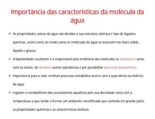 Importância das características da molécula da
água
 As propriedades únicas da água são devidas a sua estrutura atômica e tipo de ligações
químicas, assim como ao modo como as moléculas da água se associam nas fases sólida,
líquida e gasosa.
 A bipolaridade resultante é a responsável pela tendência das moléculas se associarem umas
com as outras, de dissolver outras substâncias e por possibilitar processos bioquímicos.
 Importância para a vida: nenhum processo metabólico ocorre sem a ação direta ou indireta
da água.
 regulam o metabolismo dos ecossistemas aquáticos pois sua densidade varia com a
temperatura o que tende a formar um ambiente estratificado que controla em grande parte
as propriedades químicas e as características bióticas.
 