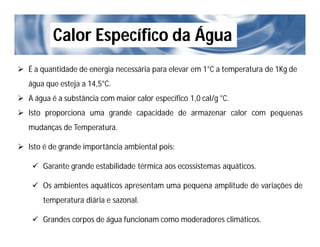 Calor Específico da Água
 É a quantidade de energia necessária para elevar em 1°C a temperatura de 1Kg de
água que esteja a 14,5°C.
 A água é a substância com maior calor específico 1,0 cal/g °C.
 Isto proporciona uma grande capacidade de armazenar calor com pequenas
mudanças de Temperatura.
 Isto é de grande importância ambiental pois:
 Garante grande estabilidade térmica aos ecossistemas aquáticos.
 Os ambientes aquáticos apresentam uma pequena amplitude de variações de
temperatura diária e sazonal.
 Grandes corpos de água funcionam como moderadores climáticos.
 