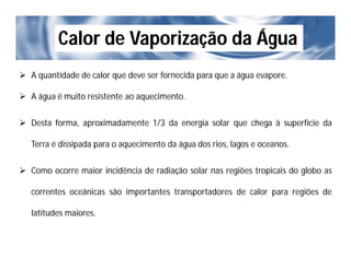Calor de Vaporização da Água
 A quantidade de calor que deve ser fornecida para que a água evapore.
 A água é muito resistente ao aquecimento.
 Desta forma, aproximadamente 1/3 da energia solar que chega à superfície da
Terra é dissipada para o aquecimento da água dos rios, lagos e oceanos.
 Como ocorre maior incidência de radiação solar nas regiões tropicais do globo as
correntes oceânicas são importantes transportadores de calor para regiões de
latitudes maiores.
 