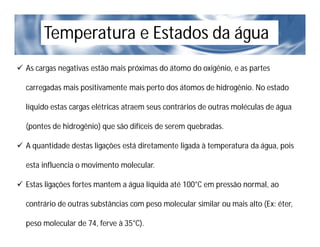Temperatura e Estados da água
 As cargas negativas estão mais próximas do átomo do oxigênio, e as partes
carregadas mais positivamente mais perto dos átomos de hidrogênio. No estado
líquido estas cargas elétricas atraem seus contrários de outras moléculas de água
(pontes de hidrogênio) que são difíceis de serem quebradas.
 A quantidade destas ligações está diretamente ligada à temperatura da água, pois
esta influencia o movimento molecular.
 Estas ligações fortes mantem a água líquida até 100°C em pressão normal, ao
contrário de outras substâncias com peso molecular similar ou mais alto (Ex: éter,
peso molecular de 74, ferve à 35°C).
 
