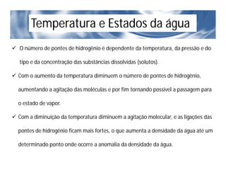Temperatura e Estados da água
 O número de pontes de hidrogênio é dependente da temperatura, da pressão e do
tipo e da concentração das substâncias dissolvidas (solutos).
 Com o aumento da temperatura diminuem o número de pontes de hidrogênio,
aumentando a agitação das moléculas e por fim tornando possível a passagem para
o estado de vapor.
 Com a diminuição da temperatura diminuem a agitação molecular, e as ligações das
pontes de hidrogênio ficam mais fortes, o que aumenta a densidade da água até um
determinado ponto onde ocorre a anomalia da densidade da água.
 