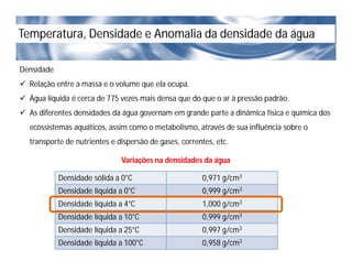 Temperatura, Densidade e Anomalia da densidade da água
Densidade
 Relação entre a massa e o volume que ela ocupa.
 Água líquida é cerca de 775 vezes mais densa que do que o ar à pressão padrão.
 As diferentes densidades da água governam em grande parte a dinâmica física e química dos
ecossistemas aquáticos, assim como o metabolismo, através de sua influência sobre o
transporte de nutrientes e dispersão de gases, correntes, etc.
Densidade sólida a 0°C 0,971 g/cm3
Densidade líquida a 0°C 0,999 g/cm3
Densidade líquida a 4°C 1,000 g/cm3
Densidade líquida a 10°C 0,999 g/cm3
Densidade líquida a 25°C 0,997 g/cm3
Densidade líquida a 100°C 0,958 g/cm3
Variações na densidades da água
 