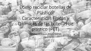 Como reciclar botellas de
Plástico.
Características Físicas y
Químicas de las botellas de
plástico (PET)
Sánchez Velázquez Arturo Gabriel
1IM5
 