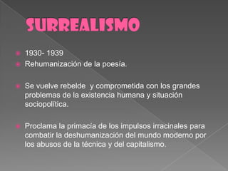 SURREALISMO1930- 1939Rehumanización de la poesía.Se vuelverebelde  y comprometida con los grandesproblemas de la existenciahumana y situaciónsociopolítica. Proclama la primacía de los impulsosirracinalesparacombatir la deshumanización del mundomodernopor los abusos de la técnica y del capitalismo.