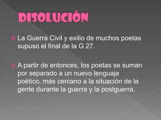 DISOLUCIÓNLa Guerra Civil y exilio de muchospoetassupuso el final de la G 27.A partir de entonces, los poetas se sumanporseparado a un nuevolenguajepoético, máscercano a la situación de la gentedurante la guerra y la postguerra. 