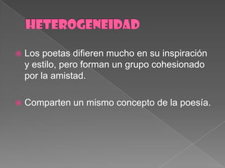 HETEROGENEIDADLos poetasdifieren mucho en suinspiración y estilo, peroforman un grupocohesionadopor la amistad.Comparten un mismoconcepto de la poesía.