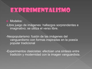 EXPERIMENTALISMOModelos: -Librejuego de imágenes: hallazgossorprendentes e imaginativo; se utiliza el verso libre.-Neopopularismo: fusión de lasimágenes del vanguardismo con formasinspiradas en la poesía popular tradicional-Experimentosclasicistas: efectúanunasíntesis entre tradición y modernidad con la imagenvanguardista.