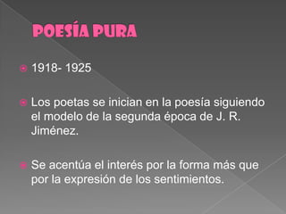 POESÍA PURA1918- 1925Los poetas se inician en la poesíasiguiendo el modelo de la segundaépoca de J. R. Jiménez.Se acentúa el interéspor la forma másquepor la expresión de los sentimientos.