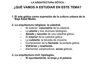 ¿QUÉ VAMOS A ESTUDIAR EN ESTE TEMA?
1. El arte gótico como expresión de la cultura urbana de la
Baja Edad Media.
2. La arquitectura religiosa: la catedral.
– El exterior: volumetría de la catedral.
– La planta y sus diversas tipologías.
– Alzado y sección de una catedral gótica.
– El interior de la catedral gótica
– La cubierta: la bóveda de crucería.
– Composición de la fachada: la portada gótica.
– Vidrieras y rosetones.
– Elementos constructivos: arcos góticos.
3. La arquitectura civil: tipologías.
– El ayuntamiento, la lonja y el palacio
- LA ARQUITECTURA GÓTICA -
 