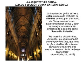 La arquitectura gótica es luz y
color, gracias a la profusión de
vidrieras que ocupan el espacio
del “desaparecido” muro.
Esta combinación de luz y color
es la mejor representación
simbólica de la catedral como
“Jerusalén Celestial”.
“Me mostró la ciudad santa,
Jeresulán, que descendía del
cielo de parte de Dios, que tenía
la gloria de Dios. Su brillo era
semejante a la piedra más
preciosa, como la piedra de jaspe
pulimentado”
(Apocalipsis, 21, 10-12)
ALZADO Y SECCIÓN DE UNA CATEDRAL GÓTICA
- LA ARQUITECTURA GÓTICA -
 