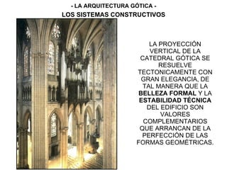 LA PROYECCIÓN
VERTICAL DE LA
CATEDRAL GÓTICA SE
RESUELVE
TECTONICAMENTE CON
GRAN ELEGANCIA, DE
TAL MANERA QUE LA
BELLEZA FORMAL Y LA
ESTABILIDAD TÉCNICA
DEL EDIFICIO SON
VALORES
COMPLEMENTARIOS
QUE ARRANCAN DE LA
PERFECCIÓN DE LAS
FORMAS GEOMÉTRICAS.
- LA ARQUITECTURA GÓTICA -
LOS SISTEMAS CONSTRUCTIVOS
 
