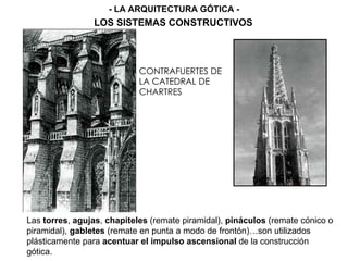 CONTRAFUERTES DE
LA CATEDRAL DE
CHARTRES
AGUJA GÓTICA
Las torres, agujas, chapiteles (remate piramidal), pináculos (remate cónico o
piramidal), gabletes (remate en punta a modo de frontón)…son utilizados
plásticamente para acentuar el impulso ascensional de la construcción
gótica.
- LA ARQUITECTURA GÓTICA -
LOS SISTEMAS CONSTRUCTIVOS
 