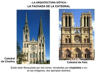Catedral
de Chartres Catedral de París
Suele estar flanqueada por dos torres, rematadas por chapiteles o no;
en las imágenes, dos ejemplos distintos.
- LA ARQUITECTURA GÓTICA -
LA FACHADA DE LA CATEDRAL
 