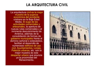LA ARQUITECTURA CIVIL
La arquitectura civil es la mejor
muestra de la pujanza
económica del occidente
cristiano en la Baja Edad
Media. El auge de las
actividades comerciales y
artesanales, la apertura de
nuevas rutas comerciales y el
inminente descubrimiento de
América, además de la
consolidación de formas de
gobierno municipales frente al
dominio señorial o eclesiástico,
facilitan el desarrollo de
numerosos edificios de uso
civil. Ayuntamientos, Lonjas,
Palacios urbanos, etc. son la
mejor muestra de este
despertar urbano que anuncia
ya la proximidad del
Renacimiento.
 