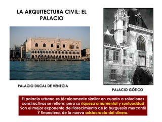 LA ARQUITECTURA CIVIL: EL
PALACIO
PALACIO DUCAL DE VENECIA
PALACIO GÓTICO
El palacio urbano es técnicamente similar en cuanto a soluciones
constructivas se refiere, pero su riqueza ornamental y suntuosidad
Son el mejor exponente del florecimiento de la burguesía mercantil
Y financiera, de la nueva aristocracia del dinero.
 