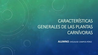 CARACTERÍSTICAS
GENERALES DE LAS PLANTAS
CARNÍVORAS
ALUMNO: JHOLAUSE CAMPOS PÉREZ
 