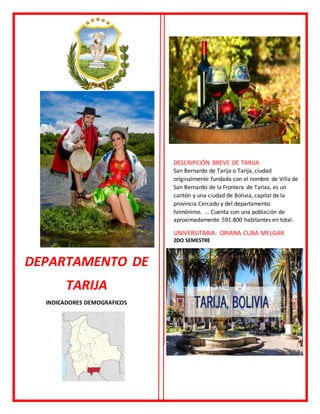 DEPARTAMENTO DE
TARIJA
INDICADORES DEMOGRAFICOS
DESCRIPCIÓN BREVE DE TARIJA
San Bernardo de Tarija o Tarija, ciudad
originalmente fundada con el nombre de Villa de
San Bernardo de la Frontera de Tarixa, es un
cantón y una ciudad de Bolivia, capital de la
provincia Cercado y del departamento
homónimo. ... Cuenta con una población de
aproximadamente 591.800 habitantes en total.
UNIVERSITARIA: ORIANA CUBA MELGAR
2DO SEMESTRE
 