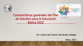 Características generales del Plan
de Estudios para la Educación
Básica 2022
Por: Celene del Carmen Hernández Hidalgo
Mayo, 2023
 
