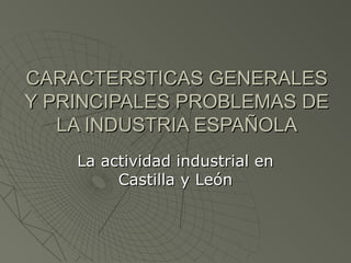 CARACTERSTICAS GENERALES
Y PRINCIPALES PROBLEMAS DE
   LA INDUSTRIA ESPAÑOLA
    La actividad industrial en
         Castilla y León
 