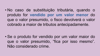 • No caso de substituição tributária, quando o
produto for vendido por um valor menor do
que o valor presumido, o fisco devolverá o valor
cobrado a maior de tributos antecipadamente.
• Se o produto for vendido por um valor maior do
que o valor presumido, “fica por isso mesmo”.
Não considerado crime.
 
