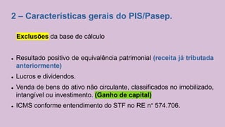 2 – Características gerais do PIS/Pasep.
Exclusões da base de cálculo
 Resultado positivo de equivalência patrimonial (receita já tributada
anteriormente)
 Lucros e dividendos.
 Venda de bens do ativo não circulante, classificados no imobilizado,
intangível ou investimento. (Ganho de capital)
 ICMS conforme entendimento do STF no RE n° 574.706.
 