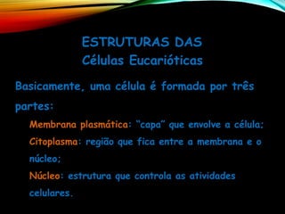 ESTRUTURAS DAS
Células Eucarióticas
Basicamente, uma célula é formada por três
partes:
Membrana plasmática: “capa” que envolve a célula;
Citoplasma: região que fica entre a membrana e o
núcleo;
Núcleo: estrutura que controla as atividades
celulares.
 
