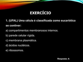 1. (UFAL) Uma célula é classificada como eucariótica
se contiver:
a) compartimentos membranosos internos.
b) parede celular rígida.
c) membrana plasmática.
d) ácidos nucléicos.
e) ribossomos.
Resposta: A
EXERCÍCIO
 