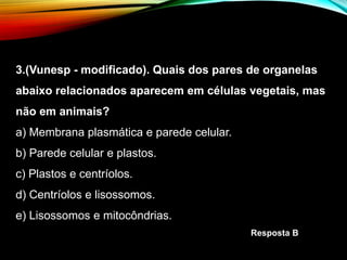 3.(Vunesp - modificado). Quais dos pares de organelas
abaixo relacionados aparecem em células vegetais, mas
não em animais?
a) Membrana plasmática e parede celular.
b) Parede celular e plastos.
c) Plastos e centríolos.
d) Centríolos e lisossomos.
e) Lisossomos e mitocôndrias.
Resposta B
 