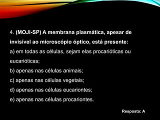 4. (MOJI-SP) A membrana plasmática, apesar de
invisível ao microscópio óptico, está presente:
a) em todas as células, sejam elas procarióticas ou
eucarióticas;
b) apenas nas células animais;
c) apenas nas células vegetais;
d) apenas nas células eucariontes;
e) apenas nas células procariontes.
Resposta: A
 