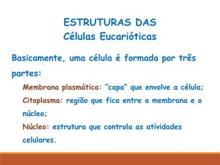 ESTRUTURAS DAS
Células Eucarióticas
Basicamente, uma célula é formada por três
partes:
Membrana plasmática: “capa” que envolve a célula;
Citoplasma: região que fica entre a membrana e o
núcleo;
Núcleo: estrutura que controla as atividades
celulares.
 