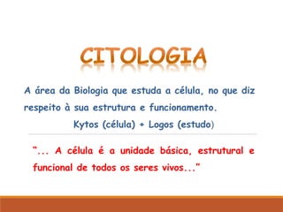 “... A célula é a unidade básica, estrutural e
funcional de todos os seres vivos...”
A área da Biologia que estuda a célula, no que diz
respeito à sua estrutura e funcionamento.
Kytos (célula) + Logos (estudo)
 