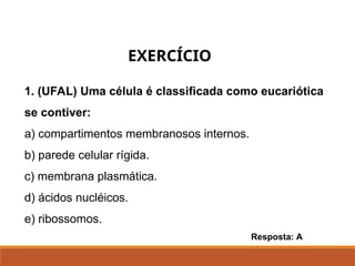 1. (UFAL) Uma célula é classificada como eucariótica
se contiver:
a) compartimentos membranosos internos.
b) parede celular rígida.
c) membrana plasmática.
d) ácidos nucléicos.
e) ribossomos.
Resposta: A
EXERCÍCIO
 
