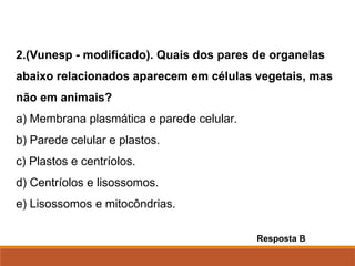 2.(Vunesp - modificado). Quais dos pares de organelas
abaixo relacionados aparecem em células vegetais, mas
não em animais?
a) Membrana plasmática e parede celular.
b) Parede celular e plastos.
c) Plastos e centríolos.
d) Centríolos e lisossomos.
e) Lisossomos e mitocôndrias.
Resposta B
Ciências, 8º Série
Características gerais da célula e suas estruturas
 