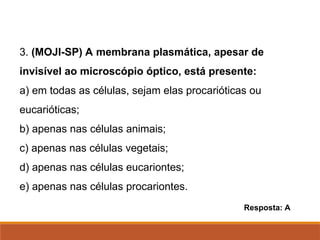3. (MOJI-SP) A membrana plasmática, apesar de
invisível ao microscópio óptico, está presente:
a) em todas as células, sejam elas procarióticas ou
eucarióticas;
b) apenas nas células animais;
c) apenas nas células vegetais;
d) apenas nas células eucariontes;
e) apenas nas células procariontes.
Resposta: A
Ciências, 8º Série
Características gerais da célula e suas estruturas
 