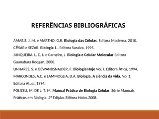 AMABIS, J. M. e MARTHO, G.R. Biologia das Células. Editora Moderna, 2010.
CÉSAR e SEZAR. Biologia 1.. Editora Saraiva, 1995.
JUNQUEIRA, L. C. U e Carneiro, J. Biologia e Celular Molecular.Editora
Guanabara Koogan, 2000.
LINHARES, S. e GEWANDSNAJDER, F. Biologia Hoje Vol. l. Editora Ática, 1994.
MARCONDES, A.C. e LAMMOGLIA, D.A. Biologia, A ciência da vida. Vol 1.
Editora Atual, 1994.
POLIZELI, M. DE L. T. M. Manual Prático de Biologia Celular. Série Manuais
Práticos em Biologia. 2ª Edição. Editora Holos.2008.
REFERÊNCIAS BIBLIOGRÁFICAS
Ciências, 8º Série
Características gerais da célula e suas estruturas
 