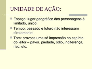 UNIDADE DE AÇÃO:
 Espaço: lugar geográfico das personagens é
  limitado, único;
 Tempo: passado e futuro não interessam
  diretamente;
 Tom: provoca uma só impressão no espírito
  do leitor – pavor, piedade, ódio, indiferença,
  riso, etc.
 