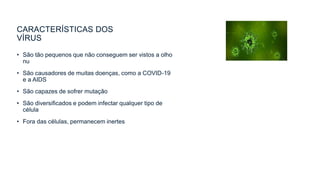 CARACTERÍSTICAS DOS
VÍRUS
• São tão pequenos que não conseguem ser vistos a olho
nu
• São causadores de muitas doenças, como a COVID-19
e a AIDS
• São capazes de sofrer mutação
• São diversificados e podem infectar qualquer tipo de
célula
• Fora das células, permanecem inertes
 