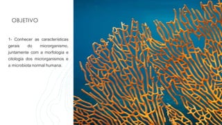 OBJETIVO
1- Conhecer as características
gerais do microrganismo,
juntamente com a morfologia e
citologia dos microrganismos e
a microbiota normal humana.
 
