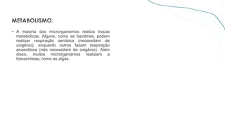 METABOLISMO:
• A maioria dos microrganismos realiza trocas
metabólicas. Alguns, como as bactérias, podem
realizar respiração aeróbica (necessitam de
oxigênio), enquanto outros fazem respiração
anaeróbica (não necessitam de oxigênio). Além
disso, muitos microrganismos realizam a
fotossíntese, como as algas.
 
