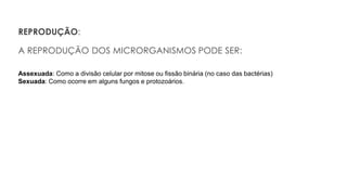 REPRODUÇÃO:
A REPRODUÇÃO DOS MICRORGANISMOS PODE SER:
Assexuada: Como a divisão celular por mitose ou fissão binária (no caso das bactérias)
Sexuada: Como ocorre em alguns fungos e protozoários.
 