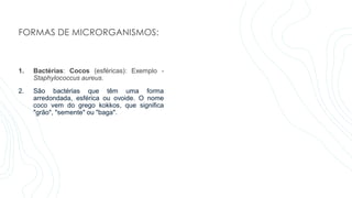 FORMAS DE MICRORGANISMOS:
1. Bactérias: Cocos (esféricas): Exemplo -
Staphylococcus aureus.
2. São bactérias que têm uma forma
arredondada, esférica ou ovoide. O nome
coco vem do grego kokkos, que significa
"grão", "semente" ou "baga".
 