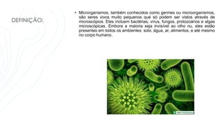 DEFINIÇÃO:
• Microrganismos, também conhecidos como germes ou microorganismos,
são seres vivos muito pequenos que só podem ser vistos através de
microscópios. Eles incluem bactérias, vírus, fungos, protozoários e algas
microscópicas. Embora a maioria seja invisível ao olho nu, eles estão
presentes em todos os ambientes: solo, água, ar, alimentos, e até mesmo
no corpo humano.
 